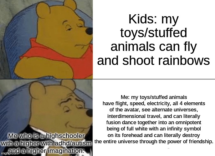 Tuxedo Winnie The Pooh Meme | Kids: my toys/stuffed animals can fly and shoot rainbows; Me: my toys/stuffed animals have flight, speed, electricity, all 4 elements of the avatar, see alternate universes, interdimensional travel, and can literally fusion dance together into an omnipotent being of full white with an infinity symbol on its forehead and can literally destroy the entire universe through the power of friendship. Me who is a highschooler with a higher with adhd/autism and a higher imagination: | image tagged in memes,tuxedo winnie the pooh,autism,adhd,oh god why,mom pick me up i'm scared | made w/ Imgflip meme maker