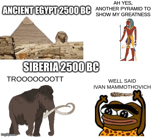 ahh yess | AH YES, ANOTHER PYRAMID TO SHOW MY GREATNESS; ANCIENT EGYPT 2500 BC; SIBERIA 2500 BC; TROOOOOOOTT; WELL SAID IVAN MAMMOTHOVICH | image tagged in history,funny,siberia 2500bc vs ancient egypt 2500 | made w/ Imgflip meme maker