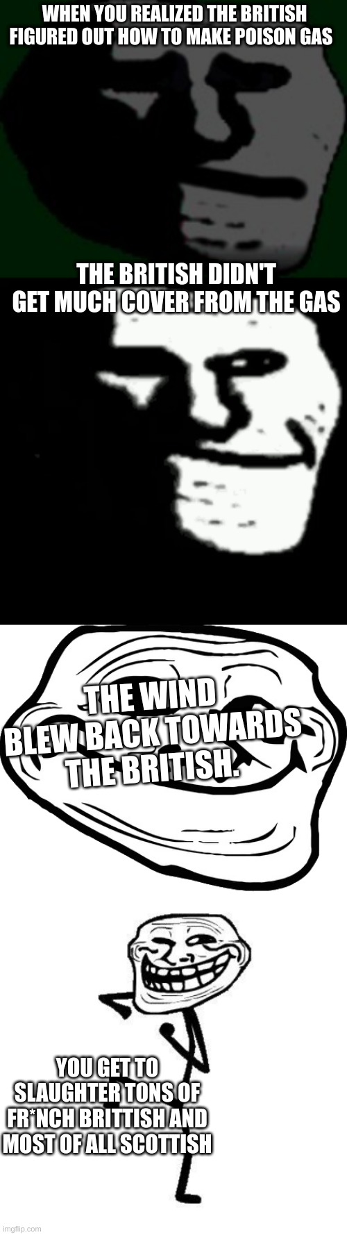 WHEN YOU REALIZED THE BRITISH FIGURED OUT HOW TO MAKE POISON GAS; THE BRITISH DIDN'T GET MUCH COVER FROM THE GAS; THE WIND BLEW BACK TOWARDS THE BRITISH. YOU GET TO SLAUGHTER TONS OF FR*NCH BRITTISH AND MOST OF ALL SCOTTISH | image tagged in depressed troll face,dark trollface,happy troll face,troll face dancing | made w/ Imgflip meme maker