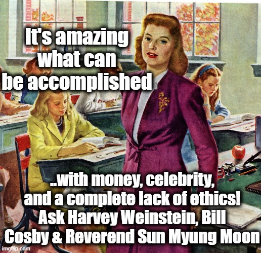 1940s schoolteacher | It's amazing what can be accomplished ..with money, celebrity, and a complete lack of ethics! Ask Harvey Weinstein, Bill Cosby & Reverend Su | image tagged in 1940s schoolteacher | made w/ Imgflip meme maker