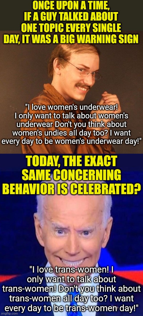 If a guy talks about women's undies all day, he's wearing a pair. So what's it mean if Biden talks about trans women all day??? | ONCE UPON A TIME, IF A GUY TALKED ABOUT ONE TOPIC EVERY SINGLE DAY, IT WAS A BIG WARNING SIGN; "I love women's underwear! I only want to talk about women's underwear Don't you think about women's undies aIl day too? I want every day to be women's underwear day!"; TODAY, THE EXACT SAME CONCERNING BEHAVIOR IS CELEBRATED? "I love trans-women! I only want to talk about trans-women! Don't you think about trans-women all day too? I want every day to be trans-women day!" | image tagged in creepy smiling joe biden,transgender,what are you talking about,think about it,liberal logic,stupid people | made w/ Imgflip meme maker