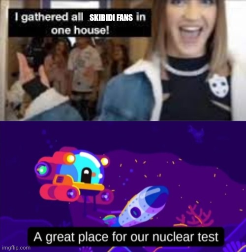 SKIBIDI FANS | image tagged in i gathered all tiktokers in one house,a great place for our nuclear test,skibidi toilet is trash,anti skibidi union | made w/ Imgflip meme maker