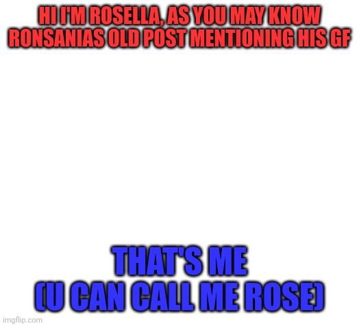 Blank | HI I'M ROSELLA, AS YOU MAY KNOW RONSANIAS OLD POST MENTIONING HIS GF; THAT'S ME
(U CAN CALL ME ROSE) | image tagged in blank | made w/ Imgflip meme maker