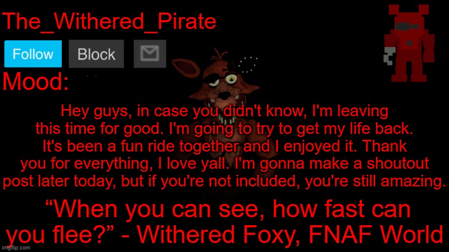 The_Withered_Pirate V1 | Hey guys, in case you didn't know, I'm leaving this time for good. I'm going to try to get my life back. It's been a fun ride together and I enjoyed it. Thank you for everything, I love yall. I'm gonna make a shoutout post later today, but if you're not included, you're still amazing. | image tagged in the_withered_pirate v1 | made w/ Imgflip meme maker