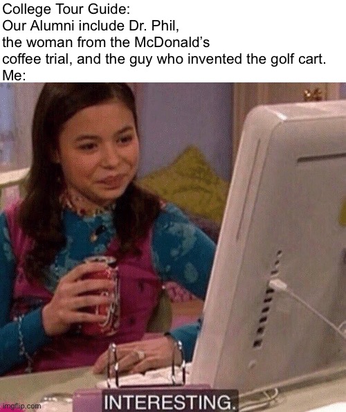 I’m on a college tour rn. And the tour guide was like, the guy who invented the eyewash station | College Tour Guide: Our Alumni include Dr. Phil, the woman from the McDonald’s coffee trial, and the guy who invented the golf cart.
Me: | image tagged in icarly interesting,funny,memes,college,random | made w/ Imgflip meme maker