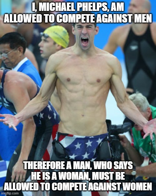 Phelps gambit | I, MICHAEL PHELPS, AM ALLOWED TO COMPETE AGAINST MEN; THEREFORE A MAN, WHO SAYS HE IS A WOMAN, MUST BE ALLOWED TO COMPETE AGAINST WOMEN | image tagged in michael phelps | made w/ Imgflip meme maker