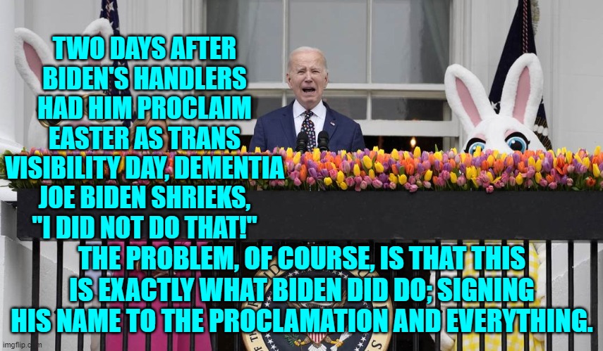 Yes, Dementia Joe You did do that.  Get new handlers. | TWO DAYS AFTER BIDEN'S HANDLERS HAD HIM PROCLAIM EASTER AS TRANS VISIBILITY DAY, DEMENTIA JOE BIDEN SHRIEKS, "I DID NOT DO THAT!"; THE PROBLEM, OF COURSE, IS THAT THIS IS EXACTLY WHAT BIDEN DID DO; SIGNING HIS NAME TO THE PROCLAMATION AND EVERYTHING. | image tagged in yep | made w/ Imgflip meme maker