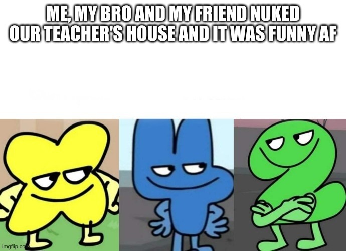 hehe | ME, MY BRO AND MY FRIEND NUKED OUR TEACHER'S HOUSE AND IT WAS FUNNY AF | image tagged in bfb smug | made w/ Imgflip meme maker