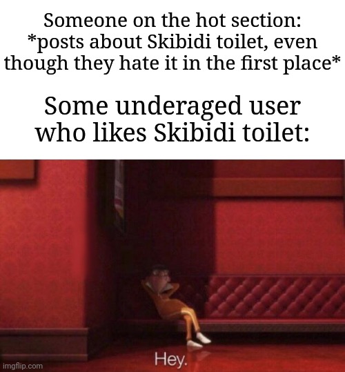 The reason why is that they wanna annoy the HECK out of others... | Someone on the hot section: *posts about Skibidi toilet, even though they hate it in the first place*; Some underaged user who likes Skibidi toilet: | image tagged in hey,memes,funny,why are you reading this | made w/ Imgflip meme maker