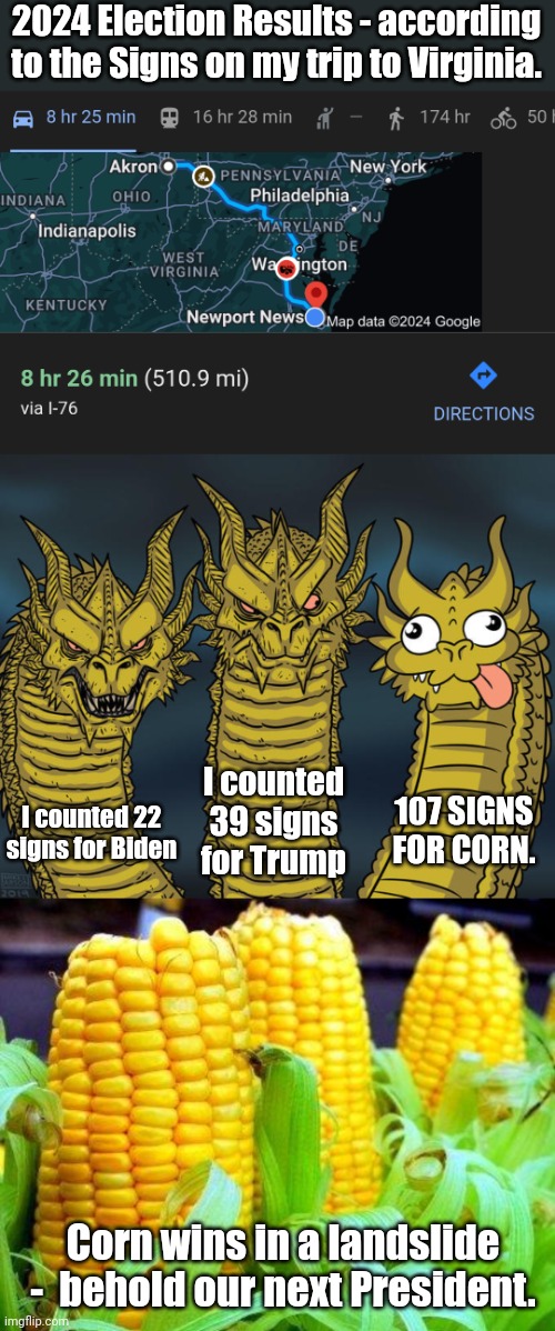 Here's a meme the left and right can enjoy | 2024 Election Results - according to the Signs on my trip to Virginia. I counted 39 signs for Trump; 107 SIGNS FOR CORN. I counted 22 signs for Biden; Corn wins in a landslide -  behold our next President. | image tagged in three-headed dragon,corn meme,joe biden,donald trump,presidential race | made w/ Imgflip meme maker