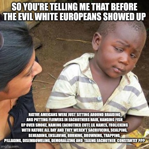 Third World Skeptical Kid Meme | SO YOU'RE TELLING ME THAT BEFORE THE EVIL WHITE EUROPEANS SHOWED UP; NATIVE AMEICANS WERE JUST SITTING AROUND BRAIDING AND PUTTING FLOWERS IN EACHOTHERS HAIR, HANGING FISH UP OVER SMOKE, NAMING EACHOTHER CUTE LIL NAMES, FROLICKING WITH NATURE ALL DAY AND THEY WEREN'T SACRIFICING, SCALPING, BEHEADING, ENSLAVING, BURNING, DROWNING, TRAPPING, PILLAGING, DISEMBOWELING, DEMORALIZING AND  TAXING EACHOTHER  CONSTANTLY ??? | image tagged in memes,third world skeptical kid | made w/ Imgflip meme maker