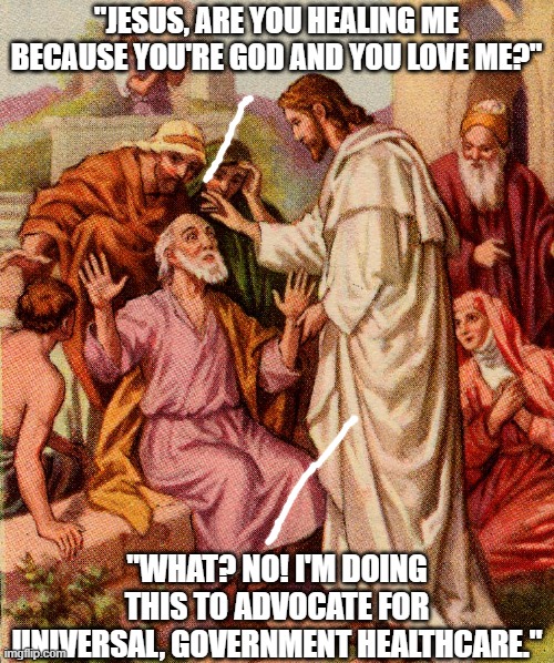 Things Jesus never said, part 1 | "JESUS, ARE YOU HEALING ME BECAUSE YOU'RE GOD AND YOU LOVE ME?"; "WHAT? NO! I'M DOING THIS TO ADVOCATE FOR UNIVERSAL, GOVERNMENT HEALTHCARE." | image tagged in jesus christ,democratic socialism,communist socialist,r/dankchristianmemes,christian memes,socialist jesus | made w/ Imgflip meme maker