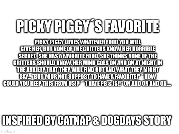 :D | PICKY PIGGY´S FAVORITE; PICKY PIGGY LOVES WHATEVER FOOD YOU WILL GIVE HER, BUT NONE OF THE CRITTERS KNOW HER HORRIBLE SECRET.  SHE HAS A FAVORITE FOOD. SHE THINKS NONE OF THE CRITTERS SHOULD KNOW. HER MIND GOES ON AND ON AT NIGHT IN THE ANXIETY THAT THEY WILL FIND OUT AND WHAT THEY MIGHT SAY... ¨BUT YOUR NOT SUPPOST TO HAVE A FAVORITE!"  ¨HOW COULD YOU KEEP THIS FROM US!?¨  ¨I HATE PB & JS!!¨ ON AND ON AND ON.... INSPIRED BY CATNAP & DOGDAYS STORY | image tagged in poppy playtime | made w/ Imgflip meme maker