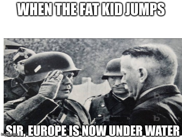 oh no | WHEN THE FAT KID JUMPS; SIR, EUROPE IS NOW UNDER WATER | image tagged in funny | made w/ Imgflip meme maker