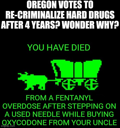 It only took Oregonians 4 years to figure out hard drugs are bad. In 20 years they may learn water is wet! | OREGON VOTES TO RE-CRIMINALIZE HARD DRUGS AFTER 4 YEARS? WONDER WHY? YOU HAVE DIED; FROM A FENTANYL OVERDOSE AFTER STEPPING ON A USED NEEDLE WHILE BUYING OXYCODONE FROM YOUR UNCLE | image tagged in oregon trail,drugs are bad,don't do drugs,epic fail,expectation vs reality,oregon | made w/ Imgflip meme maker
