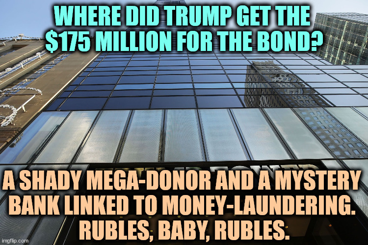 The Feds were looking into this bank, until President Trump shut the investigation down. | WHERE DID TRUMP GET THE 
$175 MILLION FOR THE BOND? A SHADY MEGA-DONOR AND A MYSTERY 
BANK LINKED TO MONEY-LAUNDERING. 
RUBLES, BABY, RUBLES. | image tagged in trump tower,trump,bond,shady,donor,bank | made w/ Imgflip meme maker