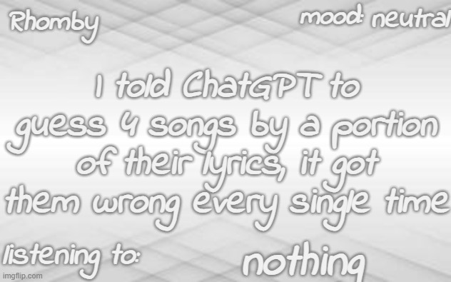 . | neutral; I told ChatGPT to guess 4 songs by a portion of their lyrics, it got them wrong every single time; nothing | image tagged in rhomby's template | made w/ Imgflip meme maker