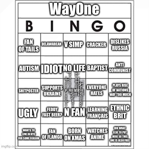 WayOne bingo | WayOne; FAN OF TAILS; DELAWAREAN; CRACKER; V SIMP; DISLIKES RUSSIA; ANTI COMMUNIST; BAPTIST; AUTISM; NO LIFE; IDIOT; PLAYS RISE OF NATIONS WAY TOO MUCH; SUPPORTS UKRAINE; EVERYONE HATES; F̴̢̨͔̝̱̬̙̞̰̠̜̗̬͛́͐̊̀̅̄͊̀̕̕͜͠Ṝ̵̒̍͐̑̈́̍͛̋̎͌͑̄̋̕͠͝Ι̢̥͈̹̻͜Ι̯̹̰͇̘͉͕̥͇̠̫̞̗̙͔̹̖̲͍ΙE̷̖̼̠͓̰͌̌͊̓̉͆̈͐͌͆̈̆̈̚̚͠͠Ȇ̷͚̝̬̰͌͐̀̎̈́͋̑̈͝͠!̶̨̢̨̢̼͙͕̞̯̝̦̱̜͙̺̗̯̠͍̽̿̐̓̚͝͠Ι̨͇̩̞̭̮̱͈̜̮̻̦͓Ι̗̫̮̼; SHITPOSTER; FEDDY FAST BEER? N FAN; ETHNIC BRIT; LEARNING FRANÇAIS; UGLY; WATCHES ANIME; WANTS TO LIVE IN NYC FOR SOME REASON; BORN ON XMAS; IDK WHAT ELSE TO PUT HERE SO THIS ONE IS ALSO FREE; FAN OF FLAMGO | made w/ Imgflip meme maker