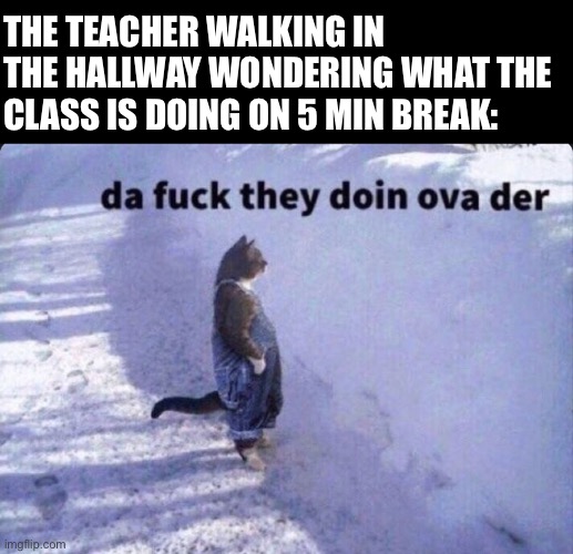 Da fuck they doin ova there | THE TEACHER WALKING IN THE HALLWAY WONDERING WHAT THE CLASS IS DOING ON 5 MIN BREAK: | image tagged in da fuck they doin ova there | made w/ Imgflip meme maker