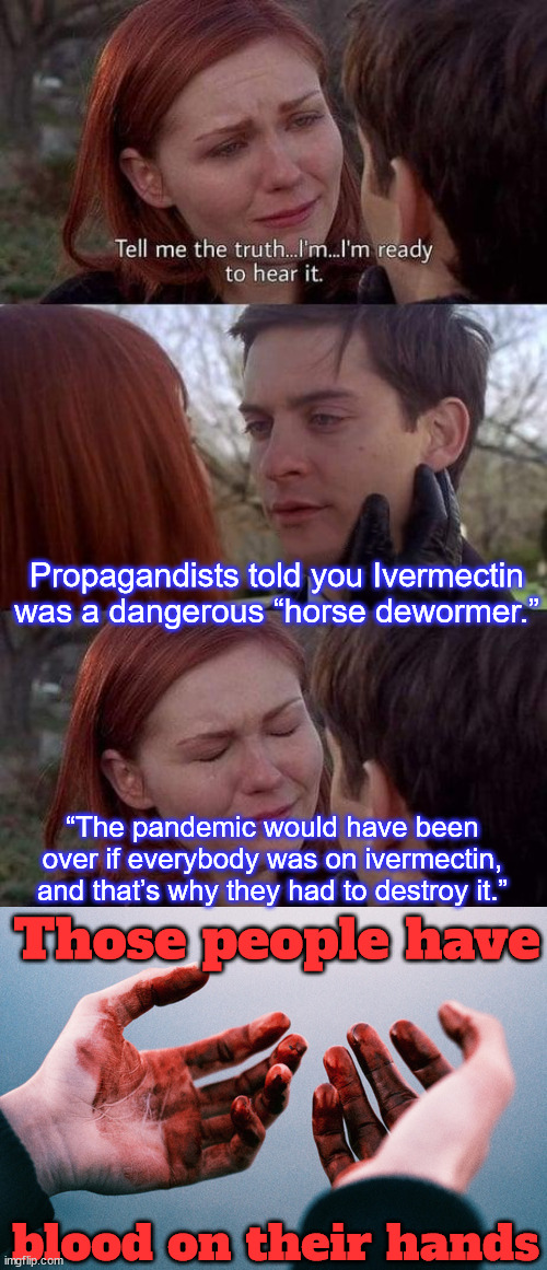 Ivermectin threatened the Emergency Use Authorization (EUA) for C19 vaccines. | Propagandists told you Ivermectin was a dangerous “horse dewormer.”; “The pandemic would have been over if everybody was on ivermectin, and that’s why they had to destroy it.”; Those people have; blood on their hands | image tagged in tell me the truth i'm ready to hear it,everyone promoting msm lie about horse dewormer,to discredit ivermectin,have bloody hands | made w/ Imgflip meme maker