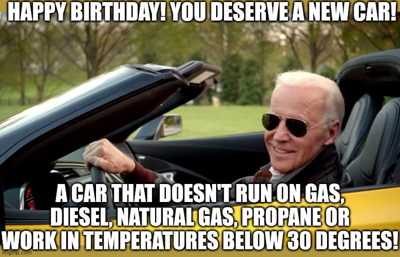 Happy birthday from Joe Biden! | HAPPY BIRTHDAY! YOU DESERVE A NEW CAR! A CAR THAT DOESN'T RUN ON GAS, DIESEL, NATURAL GAS, PROPANE OR WORK IN TEMPERATURES BELOW 30 DEGREES! | image tagged in biden car,happy birthday,cars,electrical | made w/ Imgflip meme maker