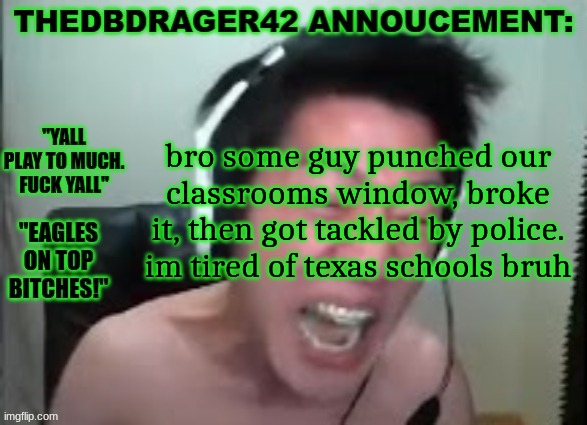thedbdrager42s annoucement template | bro some guy punched our classrooms window, broke it, then got tackled by police. im tired of texas schools bruh | image tagged in thedbdrager42s annoucement template | made w/ Imgflip meme maker