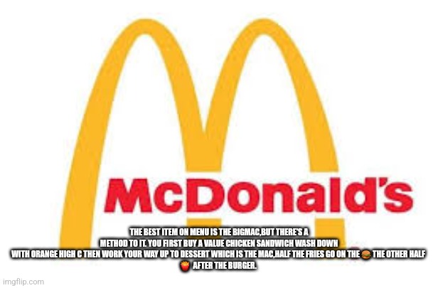 How to eat at mcdonalds | THE BEST ITEM ON MENU IS THE BIGMAC,BUT THERE'S A METHOD TO IT. YOU FIRST BUY A VALUE CHICKEN SANDWICH WASH DOWN WITH ORANGE HIGH C THEN WORK YOUR WAY UP TO DESSERT WHICH IS THE MAC,HALF THE FRIES GO ON THE 🍔 THE OTHER HALF 
🍟  AFTER THE BURGER. | image tagged in ronald mcdonald,mcdonalds | made w/ Imgflip meme maker