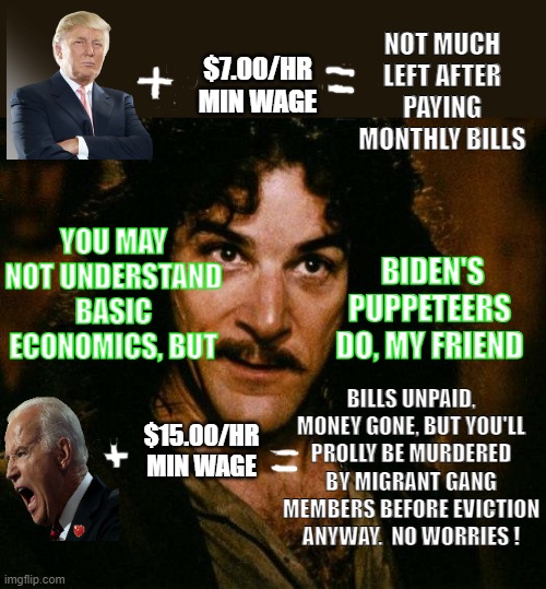 Inigo Montoya | NOT MUCH LEFT AFTER PAYING MONTHLY BILLS; $7.00/HR
MIN WAGE; YOU MAY NOT UNDERSTAND BASIC ECONOMICS, BUT; BIDEN'S PUPPETEERS DO, MY FRIEND; BILLS UNPAID, MONEY GONE, BUT YOU'LL PROLLY BE MURDERED BY MIGRANT GANG MEMBERS BEFORE EVICTION ANYWAY.  NO WORRIES ! $15.00/HR
MIN WAGE | image tagged in memes,inigo montoya | made w/ Imgflip meme maker