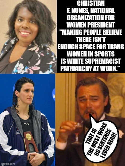 That is the most woke BS sentence I ever read!!! | CHRISTIAN F. NUNES, NATIONAL ORGANIZATION FOR WOMEN PRESIDENT "MAKING PEOPLE BELIEVE THERE ISN'T ENOUGH SPACE FOR TRANS WOMEN IN SPORTS IS WHITE SUPREMACIST PATRIARCHY AT WORK."; THAT IS THE MOST WOKE BS SENTENCE I EVER READ! | image tagged in idiots,morons,sam elliott special kind of stupid,woke | made w/ Imgflip meme maker