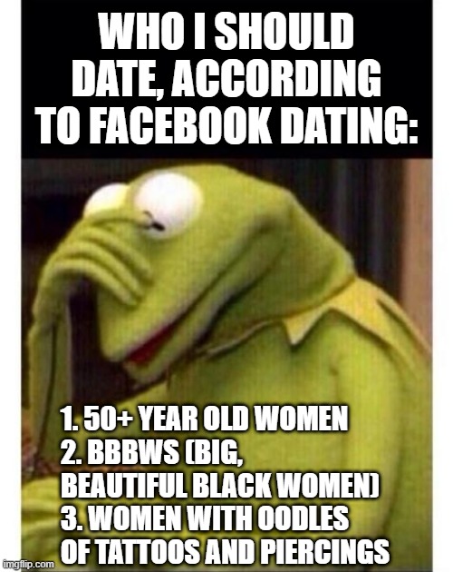 Facepalm frog | WHO I SHOULD DATE, ACCORDING TO FACEBOOK DATING:; 1. 50+ YEAR OLD WOMEN
2. BBBWS (BIG, BEAUTIFUL BLACK WOMEN)
3. WOMEN WITH OODLES OF TATTOOS AND PIERCINGS | image tagged in facepalm frog | made w/ Imgflip meme maker