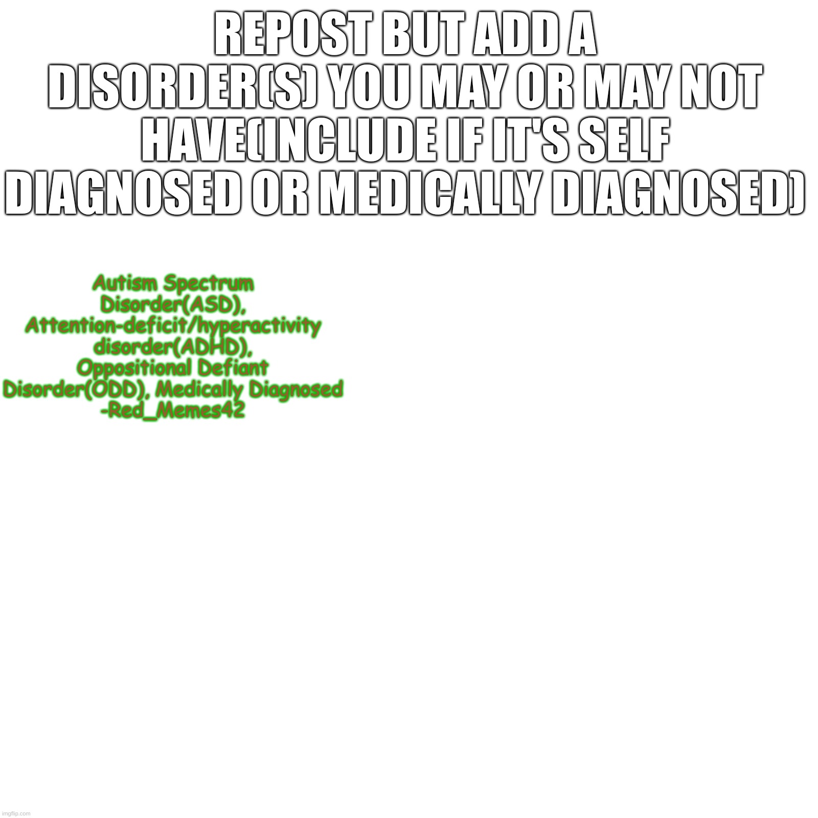 REPOST BUT ADD A DISORDER(S) YOU MAY OR MAY NOT HAVE(INCLUDE IF IT'S SELF DIAGNOSED OR MEDICALLY DIAGNOSED); Autism Spectrum Disorder(ASD), Attention-deficit/hyperactivity disorder(ADHD), Oppositional Defiant Disorder(ODD), Medically Diagnosed
-Red_Memes42 | made w/ Imgflip meme maker