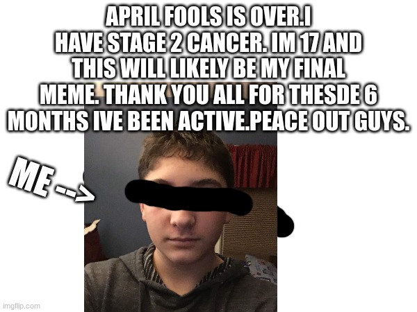 have an awesome 2024 without me.peace out guys. | APRIL FOOLS IS OVER.I HAVE STAGE 2 CANCER. IM 17 AND THIS WILL LIKELY BE MY FINAL MEME. THANK YOU ALL FOR THESDE 6 MONTHS IVE BEEN ACTIVE.PEACE OUT GUYS. ME --> | image tagged in bye,thank you all,for this wonderful time | made w/ Imgflip meme maker