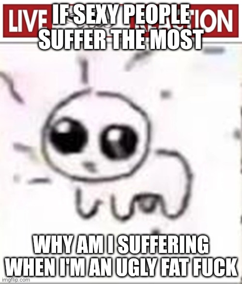 Live yippee reaction | IF SEXY PEOPLE SUFFER THE MOST; WHY AM I SUFFERING WHEN I'M AN UGLY FAT FUCK | image tagged in live yippee reaction | made w/ Imgflip meme maker