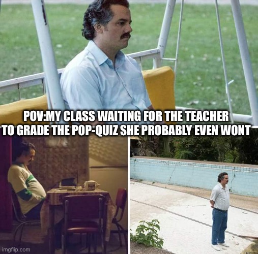 Sad Pablo Escobar | POV:MY CLASS WAITING FOR THE TEACHER TO GRADE THE POP-QUIZ SHE PROBABLY EVEN WONT | image tagged in memes,sad pablo escobar | made w/ Imgflip meme maker