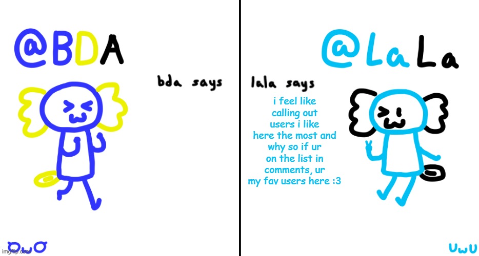 :3 | i feel like calling out users i like here the most and why so if ur on the list in comments, ur my fav users here :3 | image tagged in bda and lala announcment temp | made w/ Imgflip meme maker