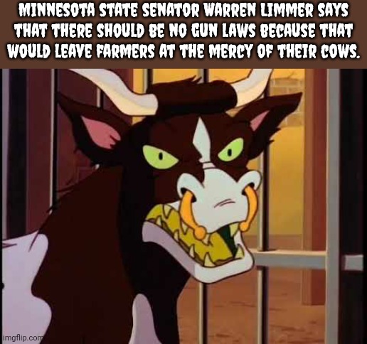 What are they constantly chewing on, human flesh? | Minnesota state senator Warren Limmer says
that there should be no gun laws because that
would leave farmers at the mercy of their cows. | image tagged in earthworm jim evil cow,the dark side,farm animals,deadly | made w/ Imgflip meme maker