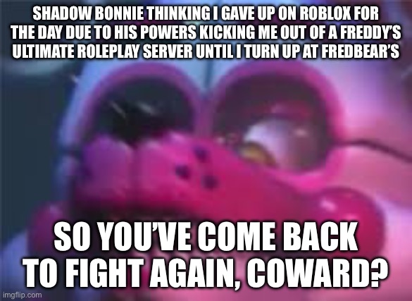 RWQFSFASXC’s og Mechanic Be Like | SHADOW BONNIE THINKING I GAVE UP ON ROBLOX FOR THE DAY DUE TO HIS POWERS KICKING ME OUT OF A FREDDY’S ULTIMATE ROLEPLAY SERVER UNTIL I TURN UP AT FREDBEAR’S; SO YOU’VE COME BACK TO FIGHT AGAIN, COWARD? | image tagged in fnaf | made w/ Imgflip meme maker