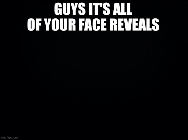Black background | GUYS IT'S ALL OF YOUR FACE REVEALS | image tagged in black background | made w/ Imgflip meme maker