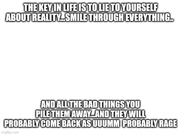 The key in life | THE KEY IN LIFE IS TO LIE TO YOURSELF ABOUT REALITY...SMILE THROUGH EVERYTHING.. AND ALL THE BAD THINGS YOU PILE THEM AWAY...AND THEY WILL PROBABLY COME BACK AS UUUMM  PROBABLY RAGE | image tagged in sad | made w/ Imgflip meme maker