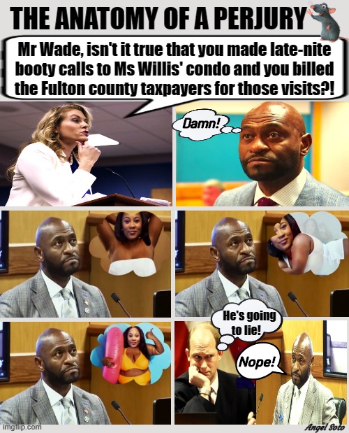 the anatomy of a perjury | THE ANATOMY OF A PERJURY; Mr Wade, isn't it true that you made late-nite
booty calls to Ms Willis' condo and you billed
the Fulton county taxpayers for those visits?! Damn! He's going
to lie! Nope! Angel Soto | image tagged in nathan wade perjury montage,booty calls,perjury,lies,fani willis,wade | made w/ Imgflip meme maker