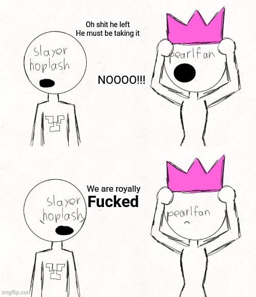 Oh shit he left
He must be taking it; NOOOO!!! We are royally; Fucked | made w/ Imgflip meme maker