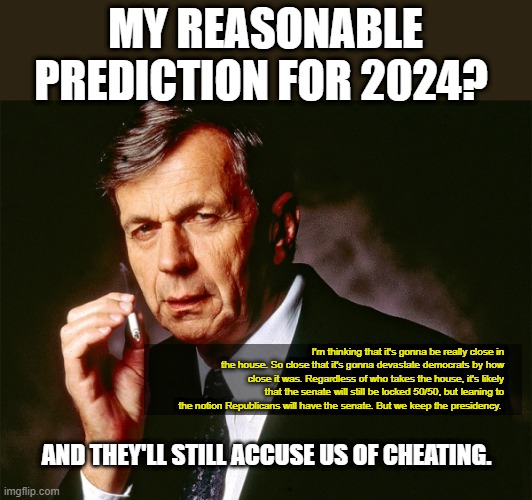 Cigarette Smoking Man | MY REASONABLE PREDICTION FOR 2024? I'm thinking that it's gonna be really close in the house. So close that it's gonna devastate democrats by how close it was. Regardless of who takes the house, it's likely that the senate will still be locked 50/50, but leaning to the notion Republicans will have the senate. But we keep the presidency. AND THEY'LL STILL ACCUSE US OF CHEATING. | image tagged in cigarette smoking man,election,2024,vote,politics,politicstoo | made w/ Imgflip meme maker