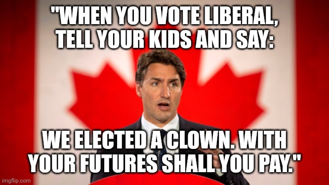 (When you go home, tell them of us and say: for your tomorrow we gave our today.) | "WHEN YOU VOTE LIBERAL, TELL YOUR KIDS AND SAY:; WE ELECTED A CLOWN. WITH YOUR FUTURES SHALL YOU PAY." | image tagged in justin trudeau | made w/ Imgflip meme maker