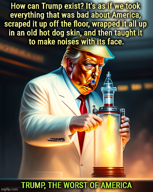 How can Trump exist? It's as if we took 
everything that was bad about America, 
scraped it up off the floor, wrapped it all up 
in an old hot dog skin, and then taught it 
to make noises with its face. TRUMP, THE WORST OF AMERICA | image tagged in trump,worst,rock bottom,floor,garbage | made w/ Imgflip meme maker