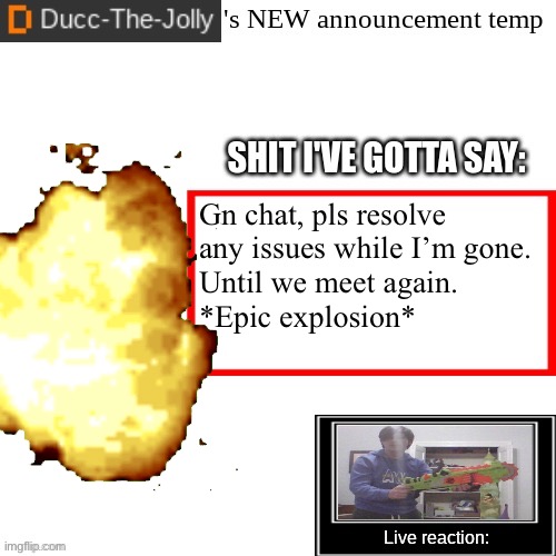 Ducc-The-Jolly's Brand New announcement temp | Gn chat, pls resolve any issues while I’m gone.
Until we meet again.
*Epic explosion* | image tagged in ducc-the-jolly's brand new announcement temp | made w/ Imgflip meme maker