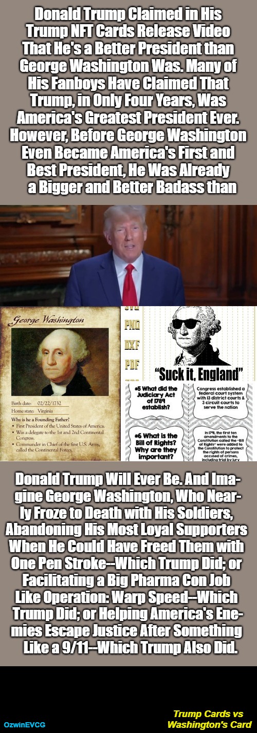 Trump Cards vs Washington's Card [NV] | Donald Trump Claimed in His   

Trump NFT Cards Release Video   

That He's a Better President than   

George Washington Was. Many of   

His Fanboys Have Claimed That   

Trump, in Only Four Years, Was   

America's Greatest President Ever.   

However, Before George Washington   

Even Became America's First and   

Best President, He Was Already   

a Bigger and Better Badass than; Donald Trump Will Ever Be. And Ima-  

gine George Washington, Who Near-  

ly Froze to Death with His Soldiers,   

Abandoning His Most Loyal Supporters   

When He Could Have Freed Them with   

One Pen Stroke--Which Trump Did; or   

Facilitating a Big Pharma Con Job   

Like Operation: Warp Speed--Which   

Trump Did; or Helping America's Ene-  

mies Escape Justice After Something   

Like a 9/11--Which Trump Also Did. Trump Cards vs 

Washington's Card; OzwinEVCG | image tagged in donald trump,ego,trump nft cards,comparison,george washington,american history | made w/ Imgflip meme maker