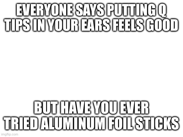 Actually pretty nice alternative | EVERYONE SAYS PUTTING Q TIPS IN YOUR EARS FEELS GOOD; BUT HAVE YOU EVER TRIED ALUMINUM FOIL STICKS | image tagged in e | made w/ Imgflip meme maker