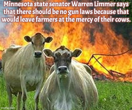 Apocalypse Cow. | Minnesota state senator Warren Limmer says
that there should be no gun laws because that
would leave farmers at the mercy of their cows. | image tagged in evil cows,animal attack,chuckles i m in danger,conservative logic,gun control,second amendment | made w/ Imgflip meme maker
