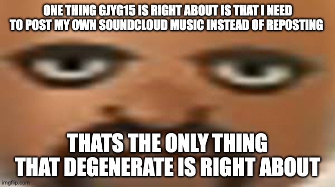 Matt | ONE THING GJYG15 IS RIGHT ABOUT IS THAT I NEED TO POST MY OWN SOUNDCLOUD MUSIC INSTEAD OF REPOSTING; THATS THE ONLY THING THAT DEGENERATE IS RIGHT ABOUT | image tagged in matt | made w/ Imgflip meme maker