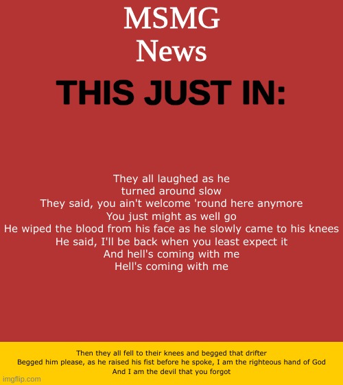 MSMG News Temp | They all laughed as he turned around slow
They said, you ain't welcome 'round here anymore
You just might as well go
He wiped the blood from his face as he slowly came to his knees
He said, I'll be back when you least expect it
And hell's coming with me
Hell's coming with me; Then they all fell to their knees and begged that drifter
Begged him please, as he raised his fist before he spoke, I am the righteous hand of God
And I am the devil that you forgot | image tagged in msmg news temp | made w/ Imgflip meme maker